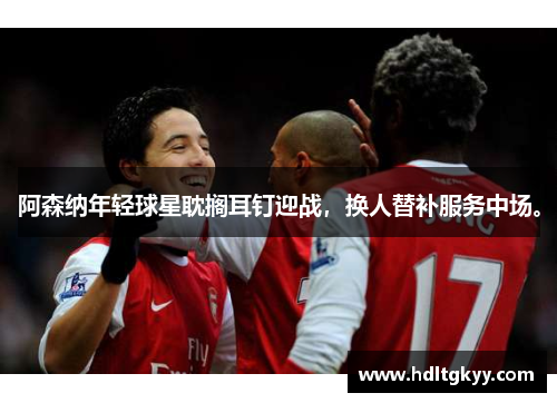 阿森纳年轻球星耽搁耳钉迎战，换人替补服务中场。